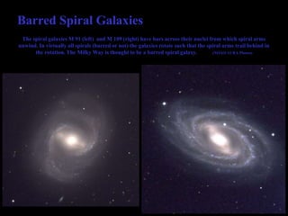 Barred Spiral Galaxies
The spiral galaxies M 91 (left) and M 109 (right) have bars across their nuclei from which spiral arms
unwind. In virtually all spirals (barred or not) the galaxies rotate such that the spiral arms trail behind in
the rotation. The Milky Way is thought to be a barred spiral galaxy. (NOAO/AURA Photos)
 