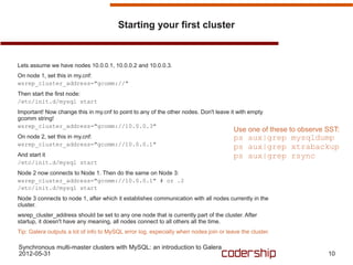 Starting your first cluster



Lets assume we have nodes 10.0.0.1, 10.0.0.2 and 10.0.0.3.
On node 1, set this in my.cnf:
wsrep_cluster_address="gcomm://"
Then start the first node:
/etc/init.d/mysql start
Important! Now change this in my.cnf to point to any of the other nodes. Don't leave it with empty
gcomm string!
wsrep_cluster_address="gcomm://10.0.0.3"
                                                                                       Use one of these to observe SST:
On node 2, set this in my.cnf:                                                         ps aux|grep mysqldump
wsrep_cluster_address="gcomm://10.0.0.1"
                                                                                       ps aux|grep xtrabackup
And start it                                                                           ps aux|grep rsync
/etc/init.d/mysql start
Node 2 now connects to Node 1. Then do the same on Node 3:
wsrep_cluster_address="gcomm://10.0.0.1" # or .2
/etc/init.d/mysql start
Node 3 connects to node 1, after which it establishes communication with all nodes currently in the
cluster.
wsrep_cluster_address should be set to any one node that is currently part of the cluster. After
startup, it doesn't have any meaning, all nodes connect to all others all the time.
Tip: Galera outputs a lot of info to MySQL error log, especially when nodes join or leave the cluster.

Synchronous multi-master clusters with MySQL: an introduction to Galera
2012-05-31                                                                                                         10
 