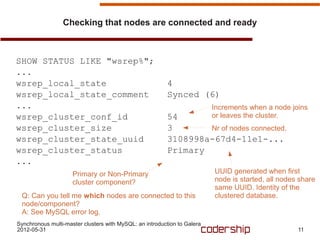 Checking that nodes are connected and ready



SHOW STATUS LIKE "wsrep%";
...
wsrep_local_state                                         4
wsrep_local_state_comment                                 Synced (6)
...                                                                       Increments when a node joins
wsrep_cluster_conf_id                                     54              or leaves the cluster.
wsrep_cluster_size                                        3       Nr of nodes connected.
wsrep_cluster_state_uuid                                  3108998a-67d4-11e1-...
wsrep_cluster_status                                      Primary
...
                     Primary or Non-Primary                               UUID generated when first
                     cluster component?                                   node is started, all nodes share
                                                                          same UUID. Identity of the
 Q: Can you tell me which nodes are connected to this                     clustered database.
 node/component?
 A: See MySQL error log.
Synchronous multi-master clusters with MySQL: an introduction to Galera
2012-05-31                                                                                          11
 