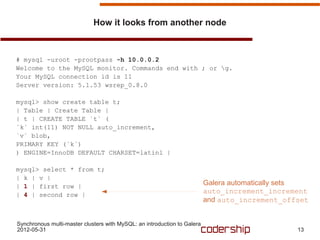 How it looks from another node



# mysql -uroot -prootpass -h 10.0.0.2
Welcome to the MySQL monitor. Commands end with ; or g.
Your MySQL connection id is 11
Server version: 5.1.53 wsrep_0.8.0

mysql> show create table t;
| Table | Create Table |
| t | CREATE TABLE `t` (
`k` int(11) NOT NULL auto_increment,
`v` blob,
PRIMARY KEY (`k`)
) ENGINE=InnoDB DEFAULT CHARSET=latin1 |

mysql> select * from t;
| k | v |
| 1 | first row |                                                         Galera automatically sets
| 4 | second row |
                                                                          auto_increment_increment
                                                                          and auto_increment_offset


Synchronous multi-master clusters with MySQL: an introduction to Galera
2012-05-31                                                                                      13
 
