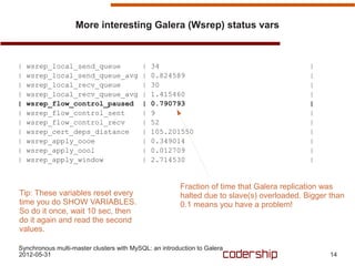 More interesting Galera (Wsrep) status vars



|   wsrep_local_send_queue                |   34                                            |
|   wsrep_local_send_queue_avg            |   0.824589                                      |
|   wsrep_local_recv_queue                |   30                                            |
|   wsrep_local_recv_queue_avg            |   1.415460                                      |
|   wsrep_flow_control_paused             |   0.790793                                      |
|   wsrep_flow_control_sent               |   9                                             |
|   wsrep_flow_control_recv               |   52                                            |
|   wsrep_cert_deps_distance              |   105.201550                                    |
|   wsrep_apply_oooe                      |   0.349014                                      |
|   wsrep_apply_oool                      |   0.012709                                      |
|   wsrep_apply_window                    |   2.714530                                      |


                                                        Fraction of time that Galera replication was
Tip: These variables reset every                        halted due to slave(s) overloaded. Bigger than
time you do SHOW VARIABLES.                             0.1 means you have a problem!
So do it once, wait 10 sec, then
do it again and read the second
values.

Synchronous multi-master clusters with MySQL: an introduction to Galera
2012-05-31                                                                                       14
 