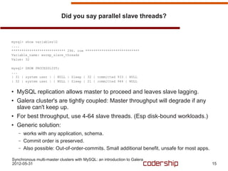 Did you say parallel slave threads?


mysql> show variablesG
....
*************************** 296. row ***************************
Variable_name: wsrep_slave_threads
Value: 32

mysql> SHOW PROCESSLIST;
...
| 31 | system user | | NULL | Sleep | 32 | committed 933 | NULL
| 32 | system user | | NULL | Sleep | 21 | committed 944 | NULL

●   MySQL replication allows master to proceed and leaves slave lagging.
●   Galera cluster's are tightly coupled: Master throughput will degrade if any
    slave can't keep up.
●   For best throughput, use 4-64 slave threads. (Esp disk-bound workloads.)
●   Generic solution:
    –   works with any application, schema.
    –   Commit order is preserved.
    –   Also possible: Out-of-order-commits. Small additional benefit, unsafe for most apps.

Synchronous multi-master clusters with MySQL: an introduction to Galera
2012-05-31                                                                                     15
 