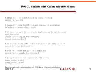 MySQL options with Galera friendly values



# (This must be substituted by wsrep_format)
binlog_format=ROW

# Currently only InnoDB storage engine is supported
default-storage-engine=innodb

# No need to sync to disk when replication is synchronous
sync_binlog=0
innodb_flush_log_at_trx_commit=0
innodb_doublewrite=0

# to avoid issues with 'bulk mode inserts' using autoinc
innodb_autoinc_lock_mode=2

# This is a must for paralell applying
innodb_locks_unsafe_for_binlog=1

# Query Cache is not supported with wsrep
query_cache_size=0
query_cache_type=0

Synchronous multi-master clusters with MySQL: an introduction to Galera
2012-05-31                                                                16
 