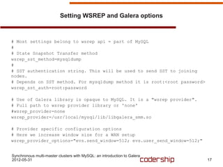 Setting WSREP and Galera options



# Most settings belong to wsrep api = part of MySQL
#
# State Snapshot Transfer method
wsrep_sst_method=mysqldump
#
# SST authentication string. This will be used to send SST to joining
nodes.
# Depends on SST method. For mysqldump method it is root:<root password>
wsrep_sst_auth=root:password

# Use of Galera library is opaque to MySQL. It is a "wsrep provider".
# Full path to wsrep provider library or 'none'
#wsrep_provider=none
wsrep_provider=/usr/local/mysql/lib/libgalera_smm.so

# Provider specific configuration options
# Here we increase window size for a WAN setup
wsrep_provider_options="evs.send_window=512; evs.user_send_window=512;"


Synchronous multi-master clusters with MySQL: an introduction to Galera
2012-05-31                                                                 17
 