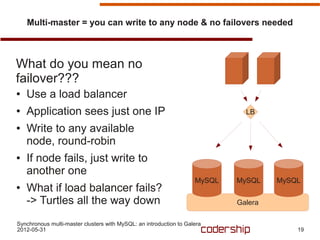 Multi-master = you can write to any node & no failovers needed



What do you mean no
failover???
●   Use a load balancer
●   Application sees just one IP                                              LB

●   Write to any available
    node, round-robin
●   If node fails, just write to
    another one
                                                                    MySQL   MySQL    MySQL
●   What if load balancer fails?
    -> Turtles all the way down                                             Galera

Synchronous multi-master clusters with MySQL: an introduction to Galera
2012-05-31                                                                               19
 