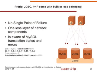 Protip: JDBC, PHP come with built-in load balancing!




●   No Single Point of Failure                                              LB        LB

●   One less layer of network
    components
●   Is aware of MySQL
    transaction states and
    errors
jdbc:mysql:loadbalance://
10.0.0.1,10.0.0.2,10.0.0.3
/<database>?
loadBalanceBlacklistTimeout=5000
                                                                    MySQL    MySQL         MySQL


                                                                             Galera

Synchronous multi-master clusters with MySQL: an introduction to Galera
2012-05-31                                                                                     20
 