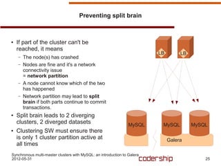 Preventing split brain



●   If part of the cluster can't be
    reached, it means
                                                                          LB        LB
    –   The node(s) has crashed
    –   Nodes are fine and it's a network
        connectivity issue
        = network partition
    –   A node cannot know which of the two
        has happened
    –   Network partition may lead to split
        brain if both parts continue to commit
        transactions.
●   Split brain leads to 2 diverging
    clusters, 2 diverged datasets                                MySQL     MySQL         MySQL
●   Clustering SW must ensure there
    is only 1 cluster partition active at                                      Galera
    all times
Synchronous multi-master clusters with MySQL: an introduction to Galera
2012-05-31                                                                                   25
 