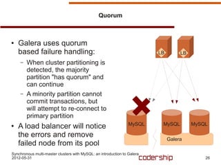 Quorum



●   Galera uses quorum
    based failure handling:                                               LB        LB
    –   When cluster partitioning is
        detected, the majority
        partition "has quorum" and
        can continue
    –   A minority partition cannot
        commit transactions, but
        will attempt to re-connect to
        primary partition
                                                                 MySQL     MySQL         MySQL
●   A load balancer will notice
    the errors and remove
                                                                               Galera
    failed node from its pool
Synchronous multi-master clusters with MySQL: an introduction to Galera
2012-05-31                                                                                   26
 