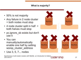 What is majority?



●   50% is not majority
●   Any failure in 2 node cluster
                                                               MySQL           MySQL
    = both nodes must stop
●   4 node cluster split in half =
    both halves must stop
●   pc.ignore_sb exists but don't
    use it
●   You can
    manually/automatically
    enable one half by setting                          MySQL        MySQL   MySQL   MySQL
    wsrep_cluster_address
●   Use 3, 5, 7... nodes
Synchronous multi-master clusters with MySQL: an introduction to Galera
2012-05-31                                                                              27
 