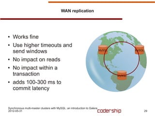 WAN replication




●   Works fine
●   Use higher timeouts and
    send windows                                                          MySQL           MySQL


●   No impact on reads
●   No impact within a
    transaction                                                                   MySQL

●   adds 100-300 ms to
    commit latency


Synchronous multi-master clusters with MySQL: an introduction to Galera
2012-05-31                                                                                        29
 