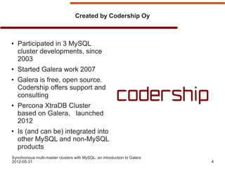 Created by Codership Oy



●   Participated in 3 MySQL
    cluster developments, since
    2003
●   Started Galera work 2007
●   Galera is free, open source.
    Codership offers support and
    consulting
●   Percona XtraDB Cluster
    based on Galera, launched
    2012
●   Is (and can be) integrated into
    other MySQL and non-MySQL
    products
Synchronous multi-master clusters with MySQL: an introduction to Galera
2012-05-31                                                                4
 