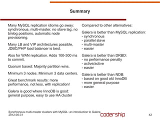 Summary


Many MySQL replication idioms go away:                  Compared to other alternatives:
synchronous, multi-master, no slave lag, no
binlog positions, automatic node                        Galera is better than MySQL replication:
provisioning.                                           - synchronous
                                                        - parallel slave
Many LB and VIP architectures possible,                 - multi-master
JDBC/PHP load balancer is best.                         - easier
Also for WAN replication. Adds 100-300 ms               Galera is better than DRBD:
to commit.                                              - no performance penalty
                                                        - active/active
Quorum based: Majority partition wins.                  - easier
Minimum 3 nodes. Minimum 3 data centers.                Galera is better than NDB:
Great benchmark results: more                           - based on good old InnoDB
performance, not less, with replication!                - more general purpose
                                                        - easier
Galera is good where InnoDB is good:
general purpose, easy to use HA cluster



Synchronous multi-master clusters with MySQL: an introduction to Galera
2012-05-31                                                                                         42
 