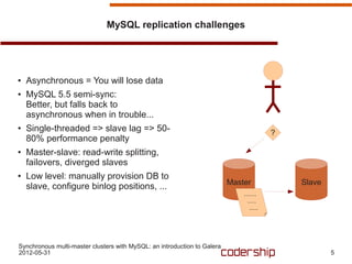 MySQL replication challenges




●   Asynchronous = You will lose data
●   MySQL 5.5 semi-sync:
    Better, but falls back to
    asynchronous when in trouble...
●   Single-threaded => slave lag => 50-                                            ?
    80% performance penalty
●   Master-slave: read-write splitting,
    failovers, diverged slaves
●   Low level: manually provision DB to
                                                                          Master       Slave
    slave, configure binlog positions, ...




Synchronous multi-master clusters with MySQL: an introduction to Galera
2012-05-31                                                                                     5
 