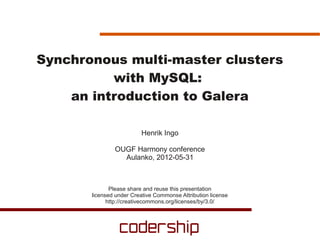 Synchronous multi-master clusters
          with MySQL:
    an introduction to Galera

                         Henrik Ingo

               OUGF Harmony conference
                 Aulanko, 2012-05-31



              Please share and reuse this presentation
       licensed under Creative Commonse Attribution license
             http://creativecommons.org/licenses/by/3.0/
 