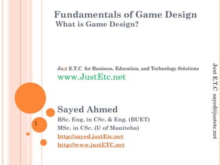 Fundamentals of Game Design
What is Game Design?
Sayed Ahmed
BSc. Eng. in CSc. & Eng. (BUET)
MSc. in CSc. (U of Manitoba)
http://sayed.justEtc.net
http://www.justETC.net
Just E.T.C for Business, Education, and Technology Solutions
www.JustEtc.net
JustE.T.Csayed@justetc.net
1
 