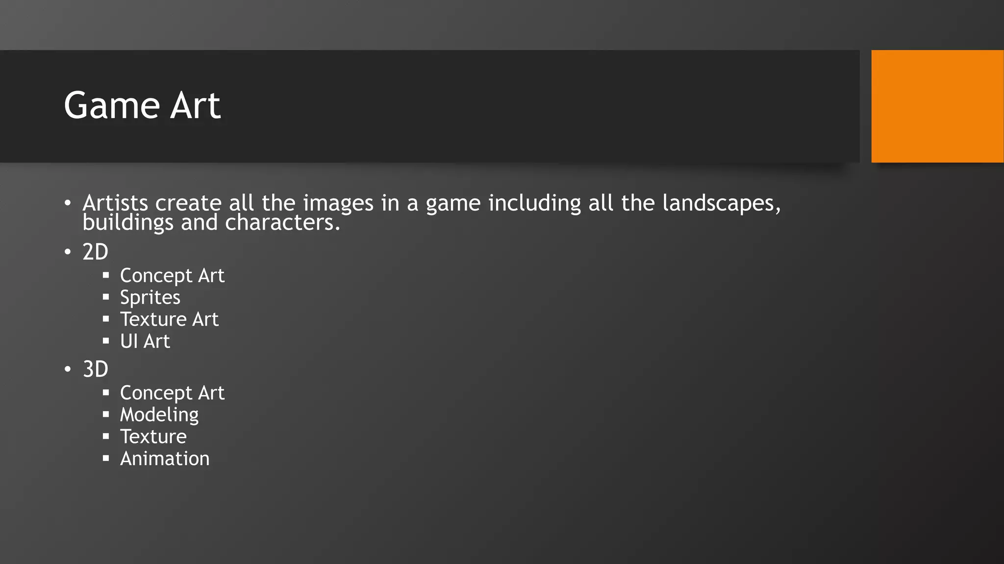 Game Art
• Artists create all the images in a game including all the landscapes,
buildings and characters.
• 2D
 Concept Art
 Sprites
 Texture Art
 UI Art
• 3D
 Concept Art
 Modeling
 Texture
 Animation
 