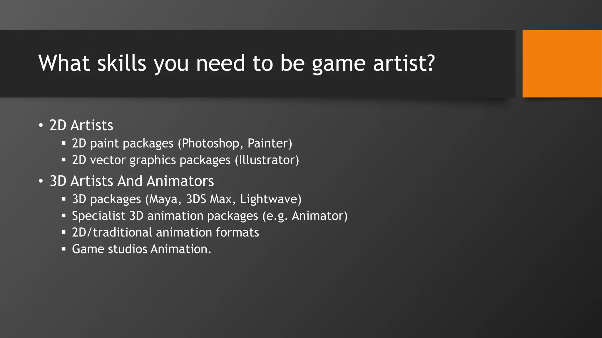 What skills you need to be game artist?
• 2D Artists
 2D paint packages (Photoshop, Painter)
 2D vector graphics packages (Illustrator)
• 3D Artists And Animators
 3D packages (Maya, 3DS Max, Lightwave)
 Specialist 3D animation packages (e.g. Animator)
 2D/traditional animation formats
 Game studios Animation.
 