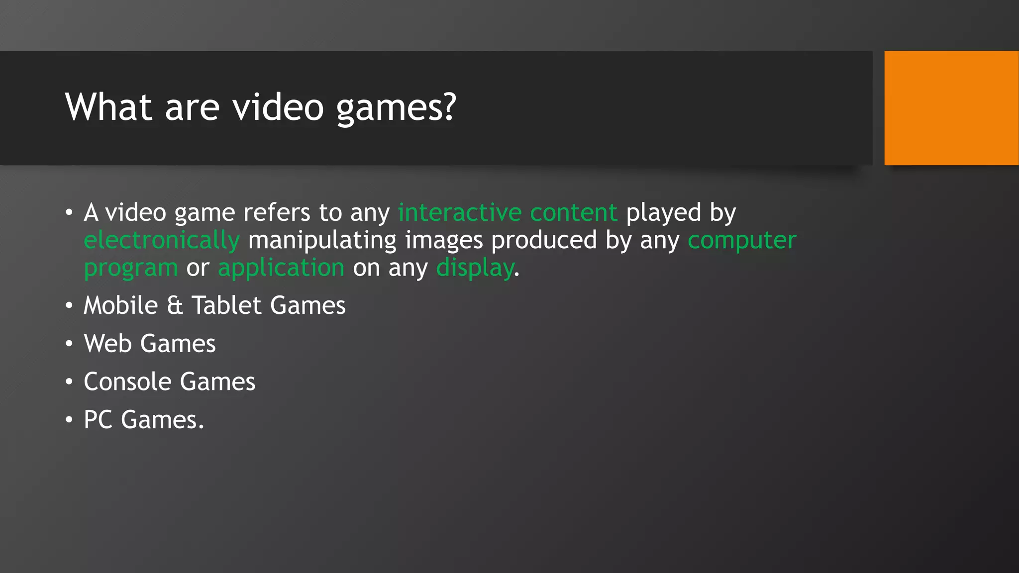 What are video games?
• A video game refers to any interactive content played by
electronically manipulating images produced by any computer
program or application on any display.
• Mobile & Tablet Games
• Web Games
• Console Games
• PC Games.
 