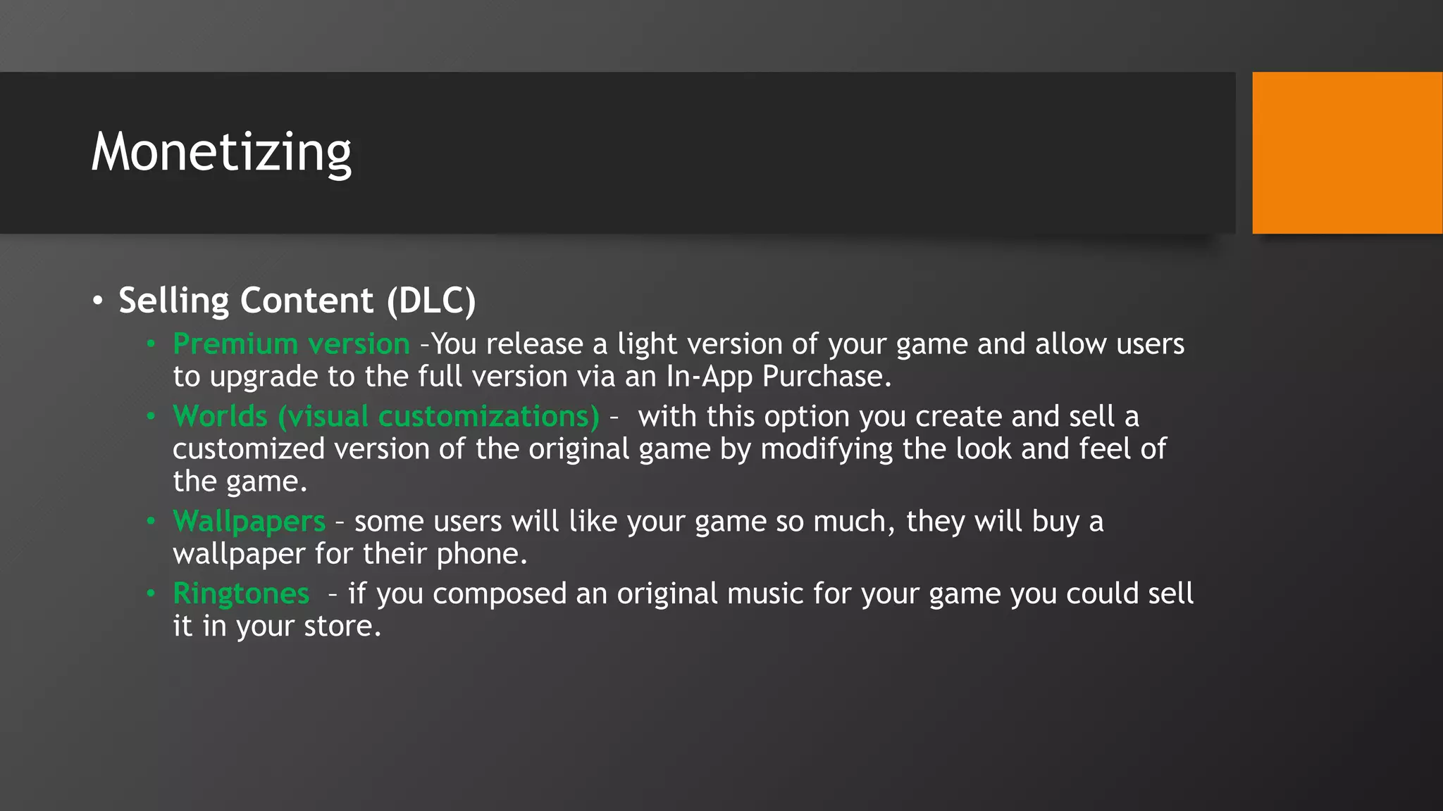 Monetizing
• Selling Content (DLC)
• Premium version –You release a light version of your game and allow users
to upgrade to the full version via an In-App Purchase.
• Worlds (visual customizations) – with this option you create and sell a
customized version of the original game by modifying the look and feel of
the game.
• Wallpapers – some users will like your game so much, they will buy a
wallpaper for their phone.
• Ringtones – if you composed an original music for your game you could sell
it in your store.
 