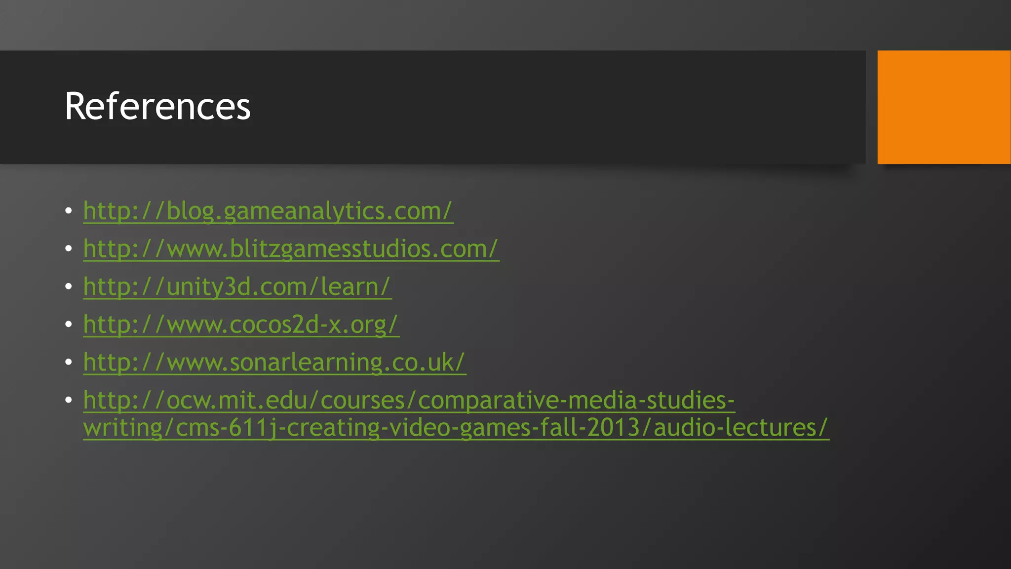 References
• http://blog.gameanalytics.com/
• http://www.blitzgamesstudios.com/
• http://unity3d.com/learn/
• http://www.cocos2d-x.org/
• http://www.sonarlearning.co.uk/
• http://ocw.mit.edu/courses/comparative-media-studies-
writing/cms-611j-creating-video-games-fall-2013/audio-lectures/
 