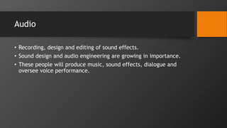 Audio
• Recording, design and editing of sound effects.
• Sound design and audio engineering are growing in importance.
• These people will produce music, sound effects, dialogue and
oversee voice performance.
 