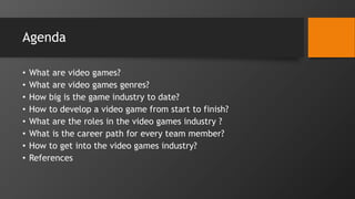 Agenda
• What are video games?
• What are video games genres?
• How big is the game industry to date?
• How to develop a video game from start to finish?
• What are the roles in the video games industry ?
• What is the career path for every team member?
• How to get into the video games industry?
• References
 