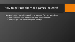 How to get into the video games industry?
• Answer to this question requires answering for two questions
• What to learn or skills needed to be video game developer?
• Where to get a job in the video game industry?
 