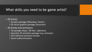 What skills you need to be game artist?
• 2D Artists
 2D paint packages (Photoshop, Painter)
 2D vector graphics packages (Illustrator)
• 3D Artists And Animators
 3D packages (Maya, 3DS Max, Lightwave)
 Specialist 3D animation packages (e.g. Animator)
 2D/traditional animation formats
 Game studios Animation.
 