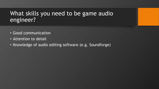 What skills you need to be game audio
engineer?
• Good communication
• Attention to detail
• Knowledge of audio editing software (e.g. Soundforge)
 