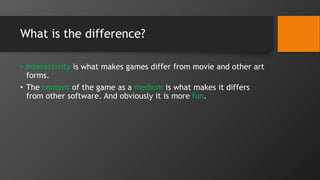 What is the difference?
• Interactivity is what makes games differ from movie and other art
forms.
• The content of the game as a medium is what makes it differs
from other software. And obviously it is more fun.
 