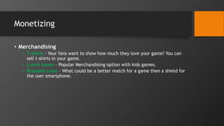 Monetizing
• Merchandising
• T-shirts – Your fans want to show how much they love your game? You can
sell t-shirts in your game.
• Lunch boxes – Popular Merchandising option with kids games.
• Branded cases – What could be a better match for a game then a shield for
the user smartphone.
 