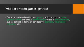 What are video games genres?
• Games are often classified into genres, which purport to define
games in terms of having a common style or set of characteristics,
e.g. as defined in terms of perspective, gameplay, interaction,
objective, etc.
 