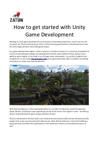 How to get started with Unity
Game Development
Working on Unity game development can be quite an interesting experience, even if you are not
an expert yet. That’s partly because Unity is full of exciting opportunities and partly because even
the early stages produce reasonably good output.
As a game development engine, Unity is unique in a number of ways. It is commonly accepted that
Unity has enriched game design and development like few other platforms have. Being a cross-
platform game engine, it has made a lot of things easier and popular – currently it supports over
25 platforms. It can create Virtual Reality (VR) and augmented reality (AR), in addition to building
simulations or create near-real experiences.
With all these features, it has found applications in a number of industries outside the gaming
world. Movies, architecture and engineering are the three sectors this engine is used – something
almost unprecedented for game design software till date.
All this is attributed to the fact that it can create three-dimensional (3D) and two-dimensional (2D)
images with a very accuracy and with relative ease. With all these features, Unity 3D modelling is
being seriously considered for applications in the healthcare industry and medical education as
well.
 