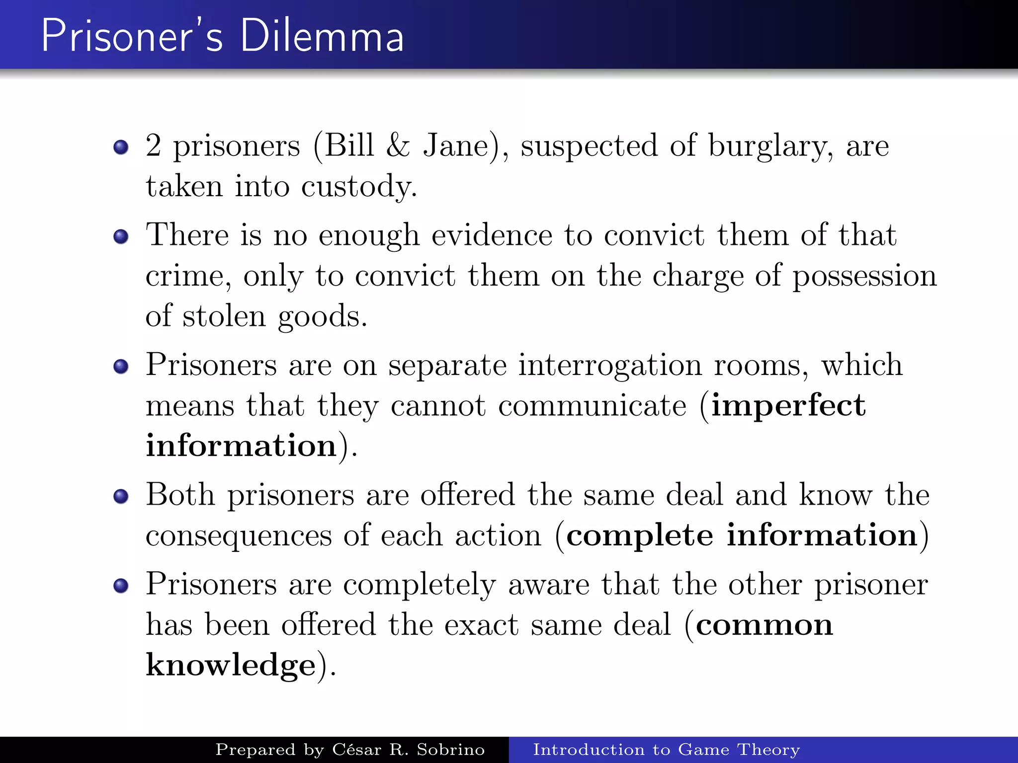Prisoner’s Dilemma
2 prisoners (Bill & Jane), suspected of burglary, are
taken into custody.
There is no enough evidence to convict them of that
crime, only to convict them on the charge of possession
of stolen goods.
Prisoners are on separate interrogation rooms, which
means that they cannot communicate (imperfect
information).
Both prisoners are oﬀered the same deal and know the
consequences of each action (complete information)
Prisoners are completely aware that the other prisoner
has been oﬀered the exact same deal (common
knowledge).
Prepared by César R. Sobrino Introduction to Game Theory
 
