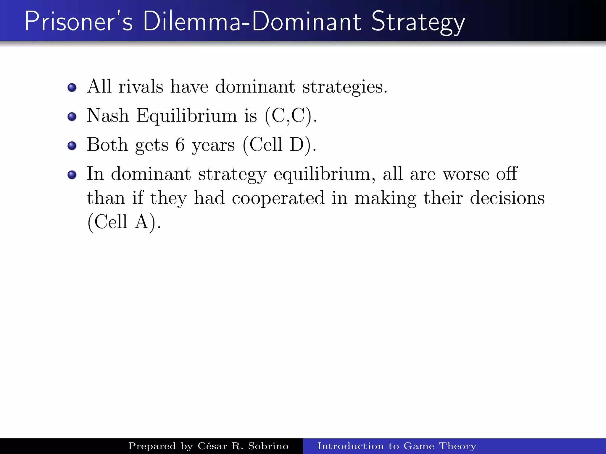 Prisoner’s Dilemma-Dominant Strategy
All rivals have dominant strategies.
Nash Equilibrium is (C,C).
Both gets 6 years (Cell D).
In dominant strategy equilibrium, all are worse oﬀ
than if they had cooperated in making their decisions
(Cell A).
Prepared by César R. Sobrino Introduction to Game Theory
 