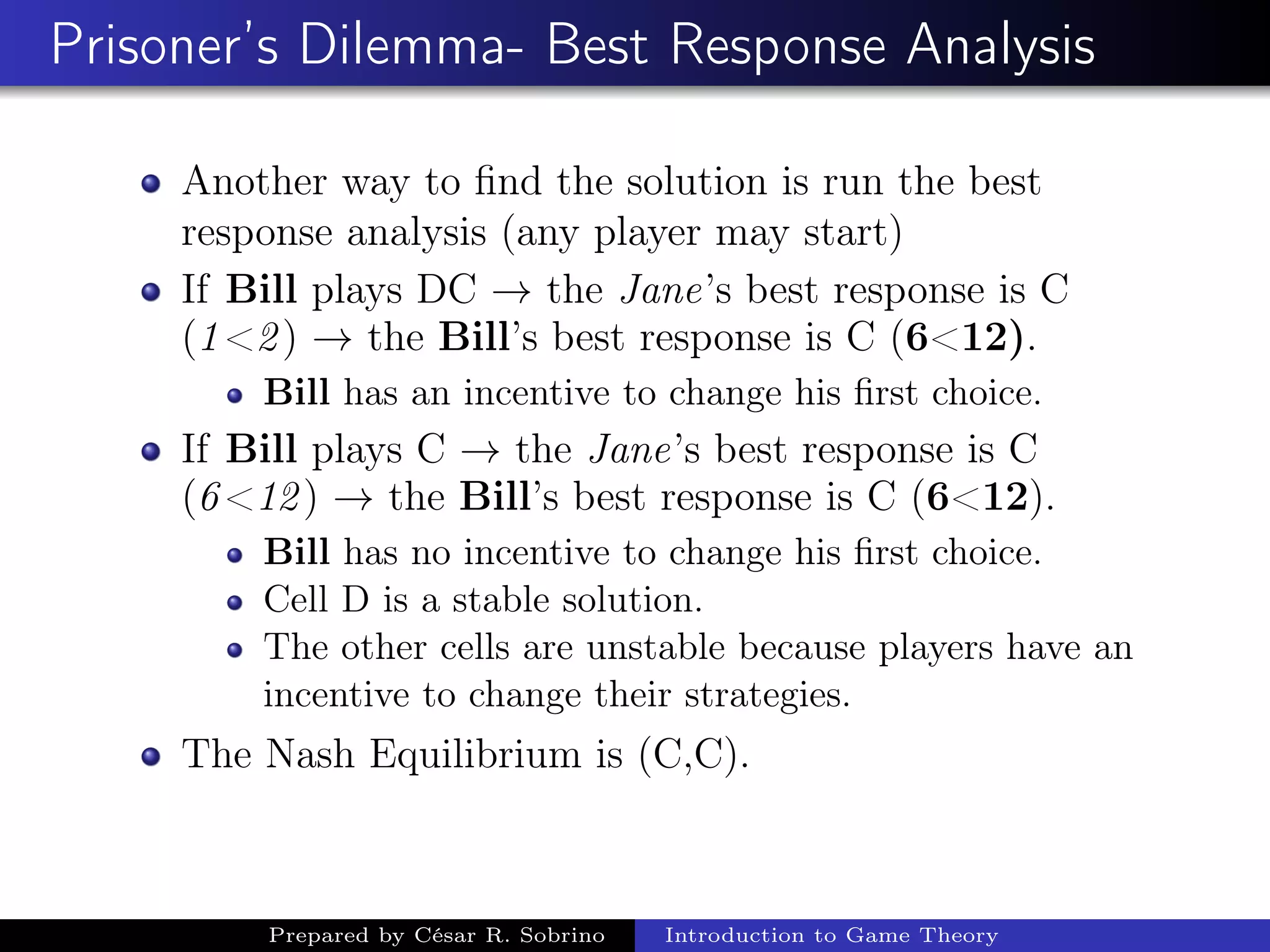 Prisoner’s Dilemma- Best Response Analysis
Another way to ﬁnd the solution is run the best
response analysis (any player may start)
If Bill plays DC → the Jane’s best response is C
(1<2) → the Bill’s best response is C (6<12).
Bill has an incentive to change his ﬁrst choice.
If Bill plays C → the Jane’s best response is C
(6<12) → the Bill’s best response is C (6<12).
Bill has no incentive to change his ﬁrst choice.
Cell D is a stable solution.
The other cells are unstable because players have an
incentive to change their strategies.
The Nash Equilibrium is (C,C).
Prepared by César R. Sobrino Introduction to Game Theory
 