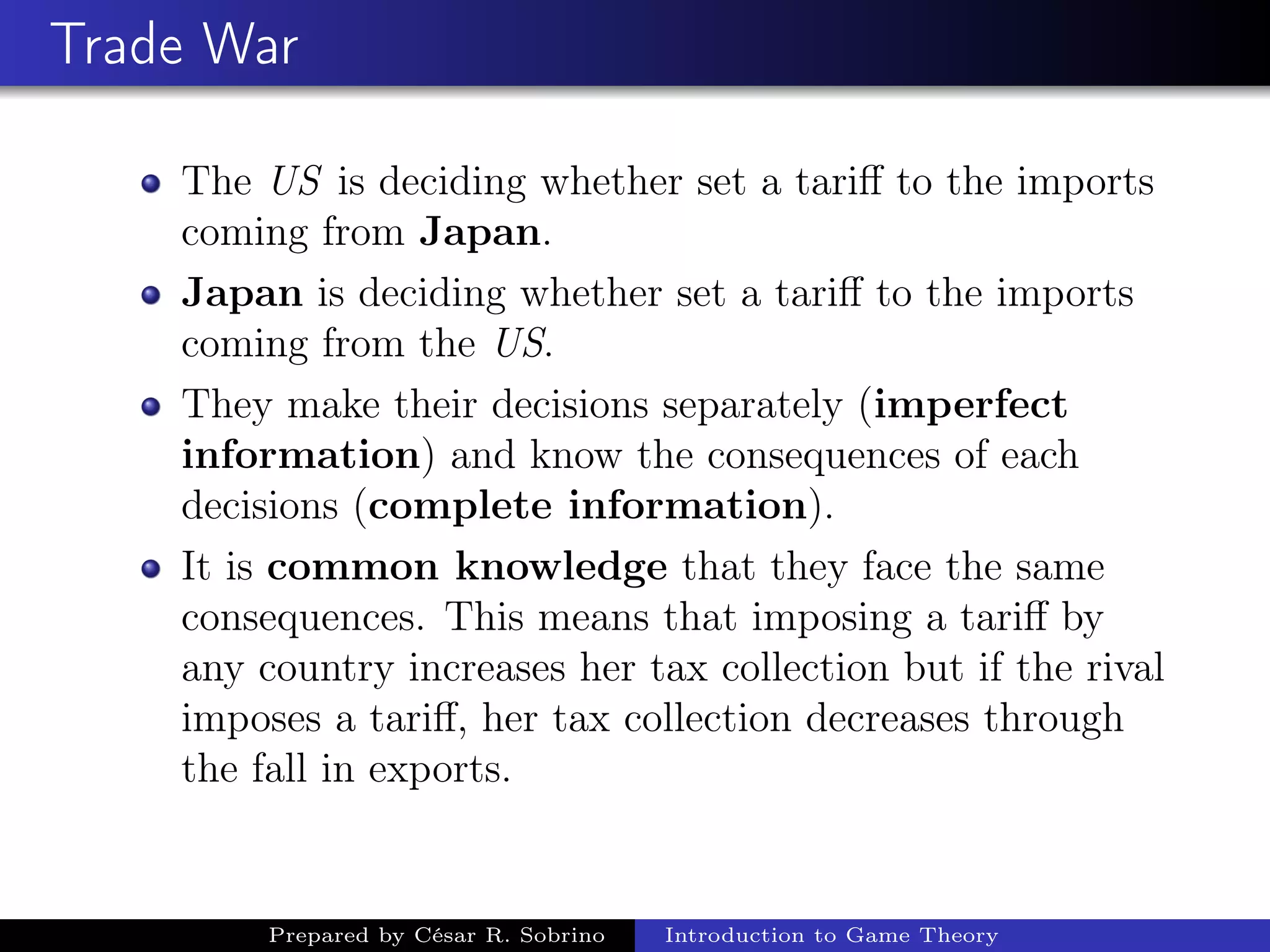 Trade War
The US is deciding whether set a tariﬀ to the imports
coming from Japan.
Japan is deciding whether set a tariﬀ to the imports
coming from the US.
They make their decisions separately (imperfect
information) and know the consequences of each
decisions (complete information).
It is common knowledge that they face the same
consequences. This means that imposing a tariﬀ by
any country increases her tax collection but if the rival
imposes a tariﬀ, her tax collection decreases through
the fall in exports.
Prepared by César R. Sobrino Introduction to Game Theory
 