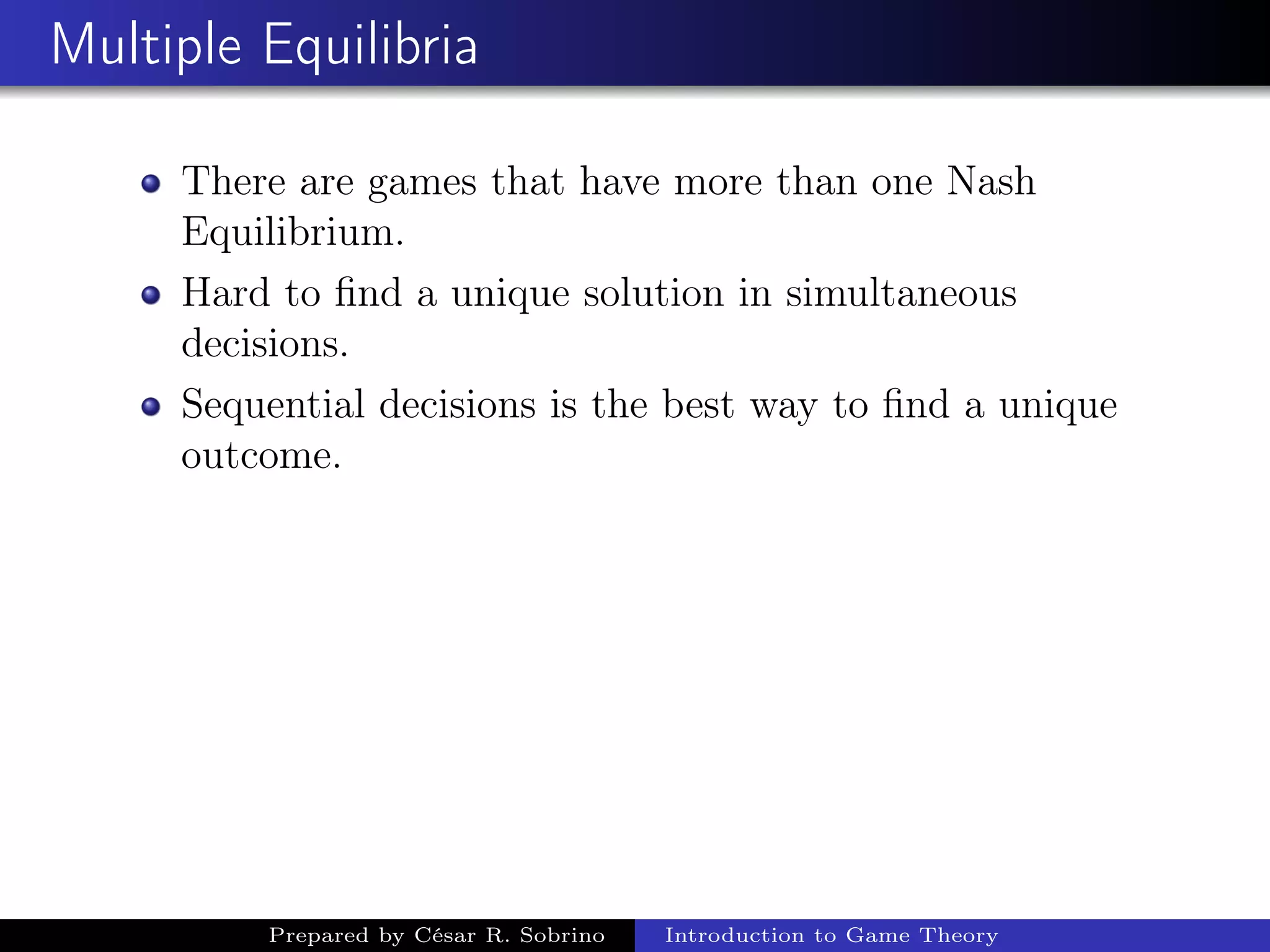 Multiple Equilibria
There are games that have more than one Nash
Equilibrium.
Hard to ﬁnd a unique solution in simultaneous
decisions.
Sequential decisions is the best way to ﬁnd a unique
outcome.
Prepared by César R. Sobrino Introduction to Game Theory
 