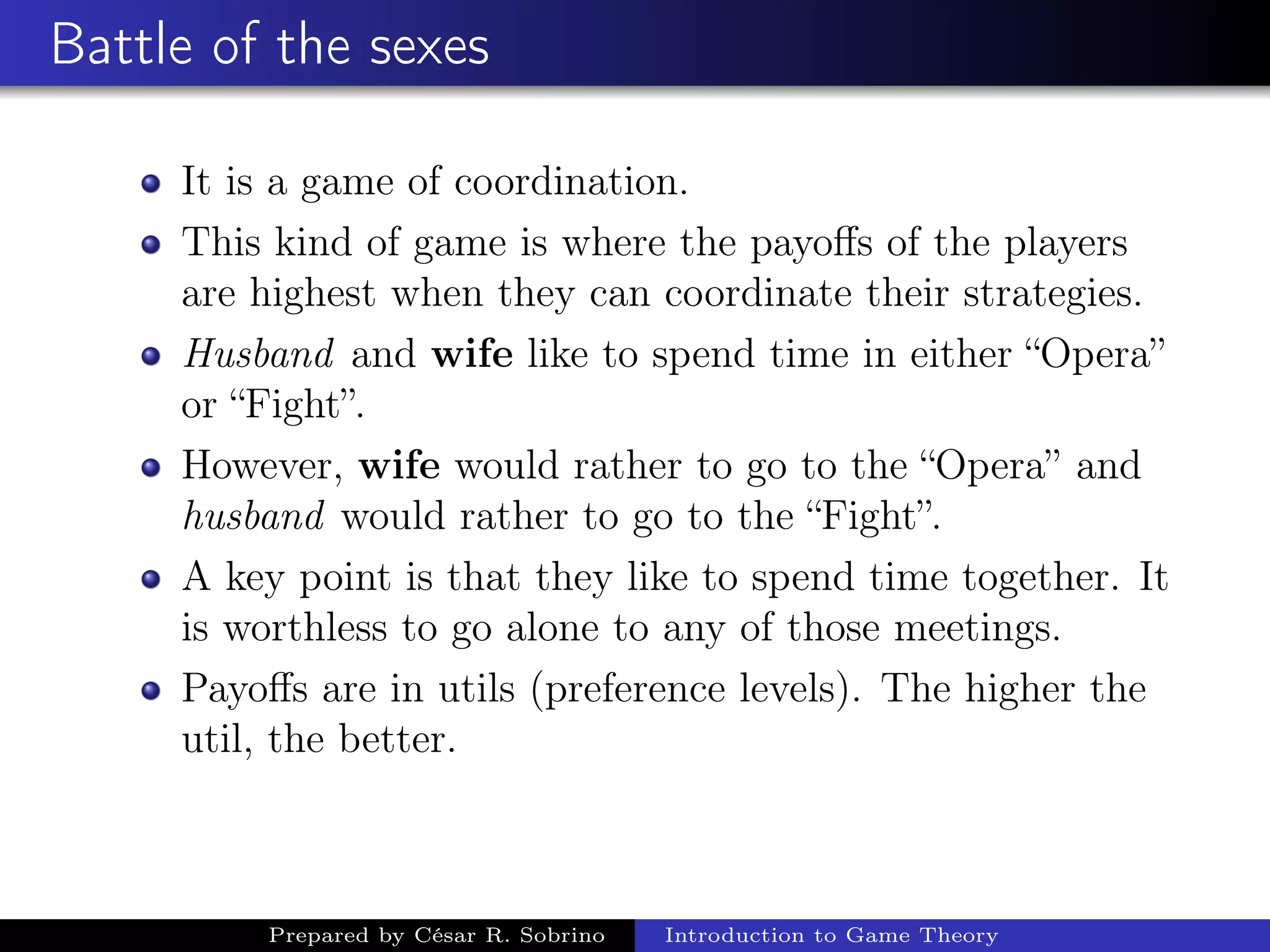 Battle of the sexes
It is a game of coordination.
This kind of game is where the payoﬀs of the players
are highest when they can coordinate their strategies.
Husband and wife like to spend time in either “Opera”
or “Fight”.
However, wife would rather to go to the “Opera” and
husband would rather to go to the “Fight”.
A key point is that they like to spend time together. It
is worthless to go alone to any of those meetings.
Payoﬀs are in utils (preference levels). The higher the
util, the better.
Prepared by César R. Sobrino Introduction to Game Theory
 