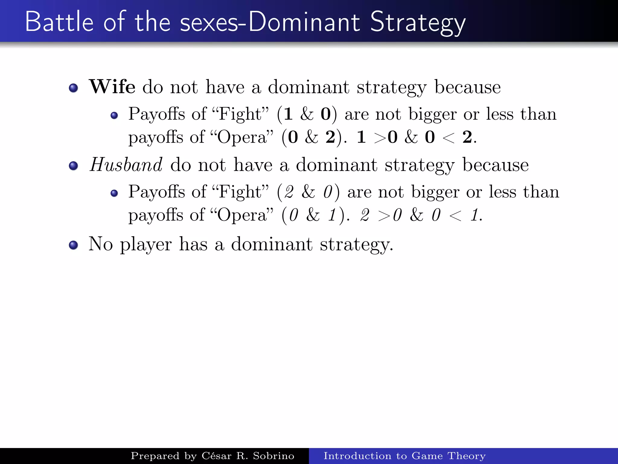 Battle of the sexes-Dominant Strategy
Wife do not have a dominant strategy because
Payoﬀs of “Fight” (1 & 0) are not bigger or less than
payoﬀs of “Opera” (0 & 2). 1 >0 & 0 < 2.
Husband do not have a dominant strategy because
Payoﬀs of “Fight” (2 & 0) are not bigger or less than
payoﬀs of “Opera” (0 & 1). 2 >0 & 0 < 1.
No player has a dominant strategy.
Prepared by César R. Sobrino Introduction to Game Theory
 