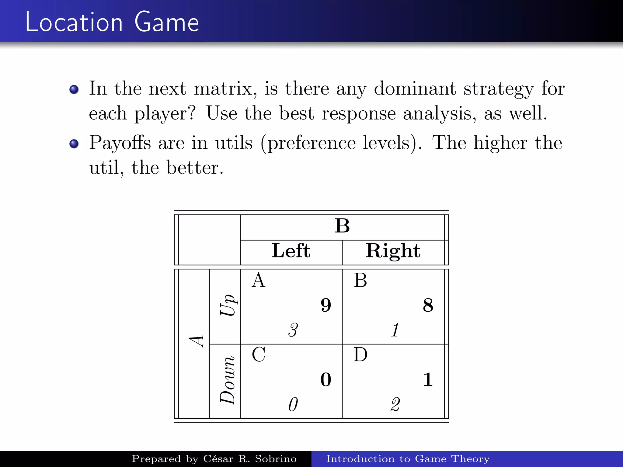 Location Game
In the next matrix, is there any dominant strategy for
each player? Use the best response analysis, as well.
Payoﬀs are in utils (preference levels). The higher the
util, the better.
B
Left Right
A
Up
A B
9 8
3 1
Down
C D
0 1
0 2
Prepared by César R. Sobrino Introduction to Game Theory
 