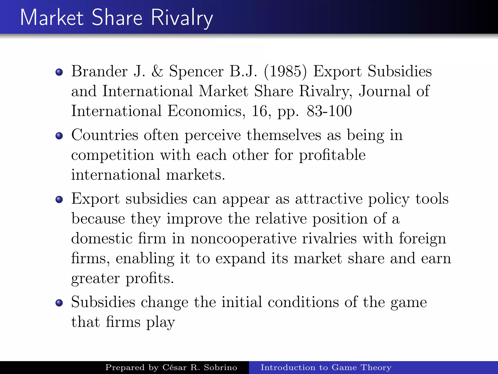 Market Share Rivalry
Brander J. & Spencer B.J. (1985) Export Subsidies
and International Market Share Rivalry, Journal of
International Economics, 16, pp. 83-100
Countries often perceive themselves as being in
competition with each other for proﬁtable
international markets.
Export subsidies can appear as attractive policy tools
because they improve the relative position of a
domestic ﬁrm in noncooperative rivalries with foreign
ﬁrms, enabling it to expand its market share and earn
greater proﬁts.
Subsidies change the initial conditions of the game
that ﬁrms play
Prepared by César R. Sobrino Introduction to Game Theory
 