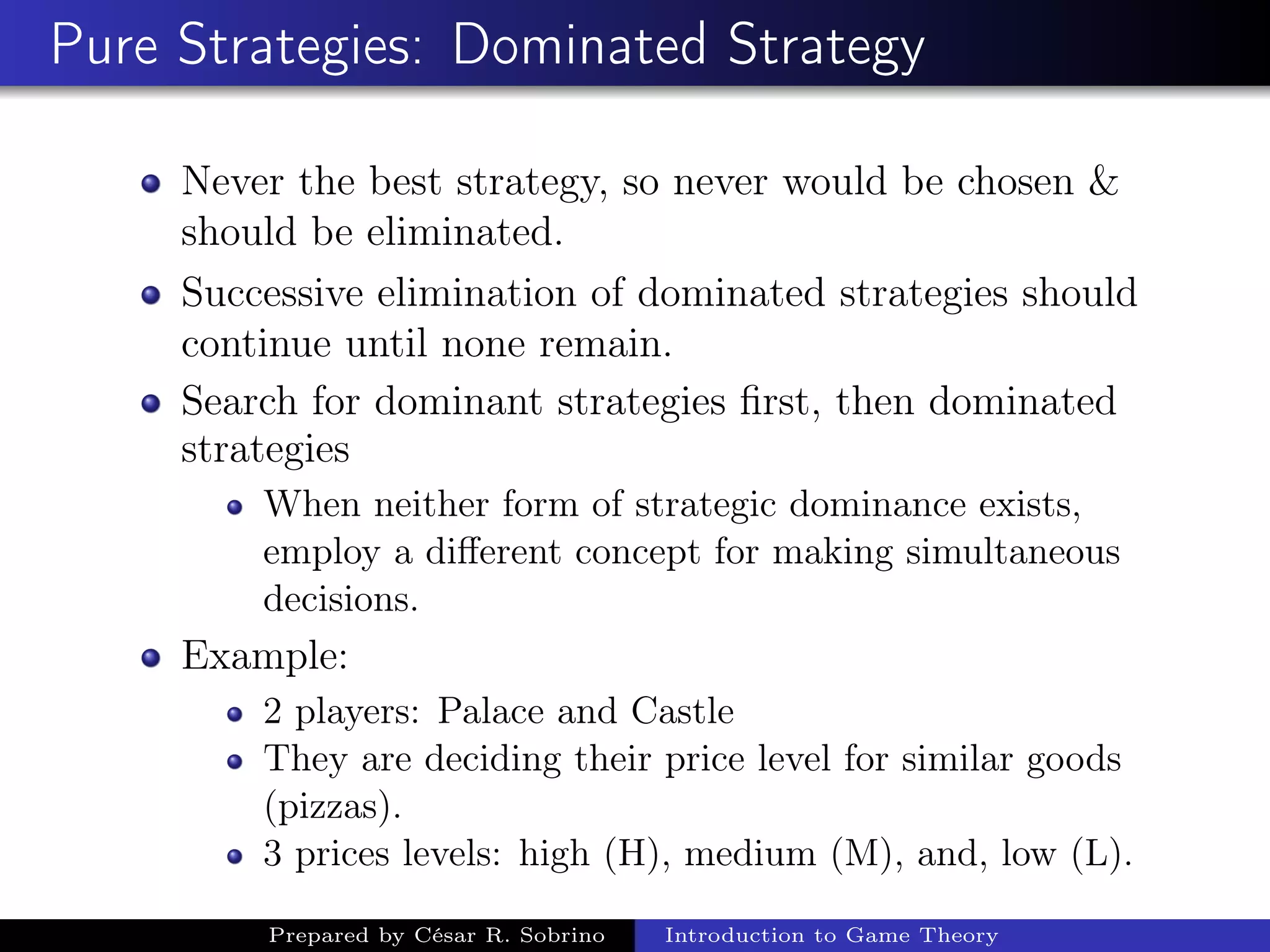 Pure Strategies: Dominated Strategy
Never the best strategy, so never would be chosen &
should be eliminated.
Successive elimination of dominated strategies should
continue until none remain.
Search for dominant strategies ﬁrst, then dominated
strategies
When neither form of strategic dominance exists,
employ a diﬀerent concept for making simultaneous
decisions.
Example:
2 players: Palace and Castle
They are deciding their price level for similar goods
(pizzas).
3 prices levels: high (H), medium (M), and, low (L).
Prepared by César R. Sobrino Introduction to Game Theory
 