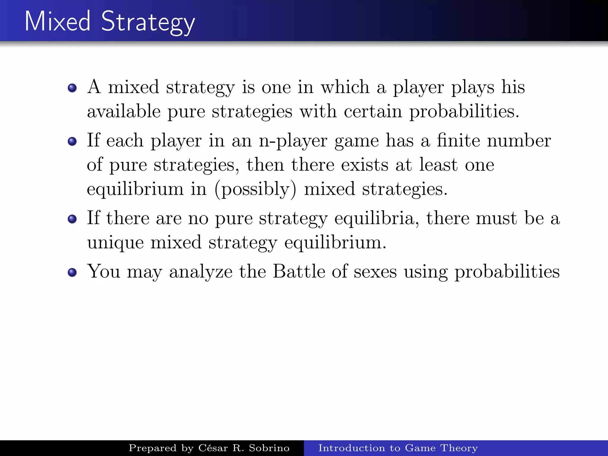 Mixed Strategy
A mixed strategy is one in which a player plays his
available pure strategies with certain probabilities.
If each player in an n-player game has a ﬁnite number
of pure strategies, then there exists at least one
equilibrium in (possibly) mixed strategies.
If there are no pure strategy equilibria, there must be a
unique mixed strategy equilibrium.
You may analyze the Battle of sexes using probabilities
Prepared by César R. Sobrino Introduction to Game Theory
 