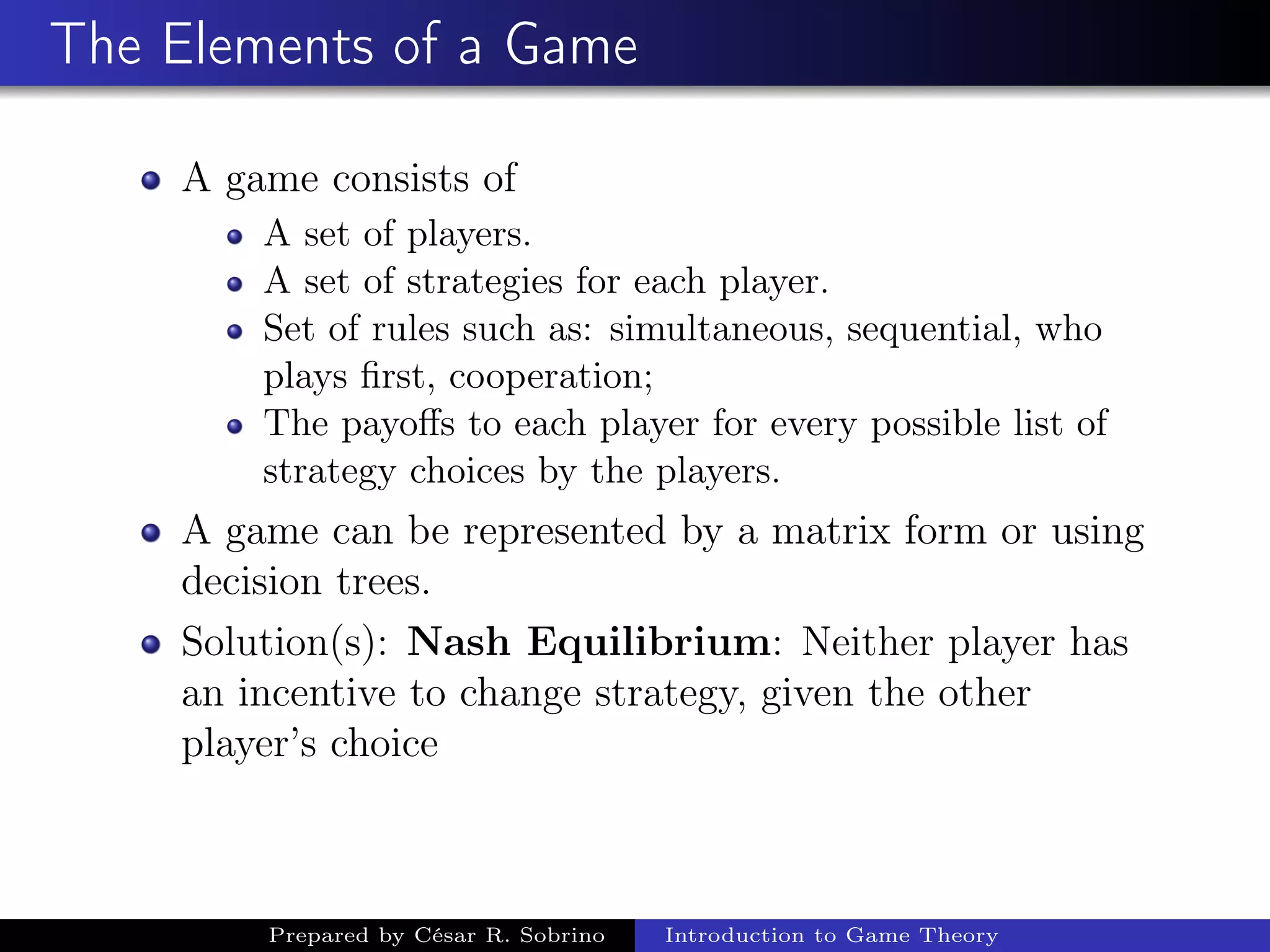 The Elements of a Game
A game consists of
A set of players.
A set of strategies for each player.
Set of rules such as: simultaneous, sequential, who
plays ﬁrst, cooperation;
The payoﬀs to each player for every possible list of
strategy choices by the players.
A game can be represented by a matrix form or using
decision trees.
Solution(s): Nash Equilibrium: Neither player has
an incentive to change strategy, given the other
player’s choice
Prepared by César R. Sobrino Introduction to Game Theory
 