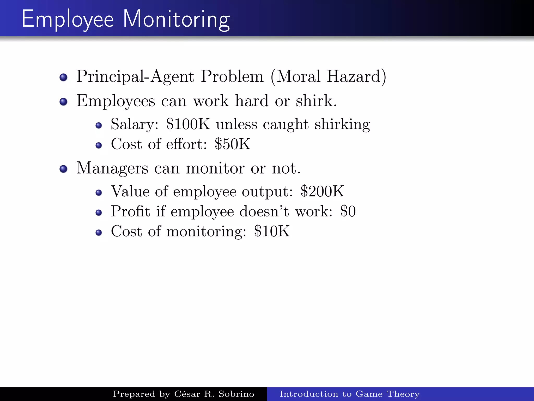 Employee Monitoring
Principal-Agent Problem (Moral Hazard)
Employees can work hard or shirk.
Salary: $100K unless caught shirking
Cost of eﬀort: $50K
Managers can monitor or not.
Value of employee output: $200K
Proﬁt if employee doesn’t work: $0
Cost of monitoring: $10K
Prepared by César R. Sobrino Introduction to Game Theory
 