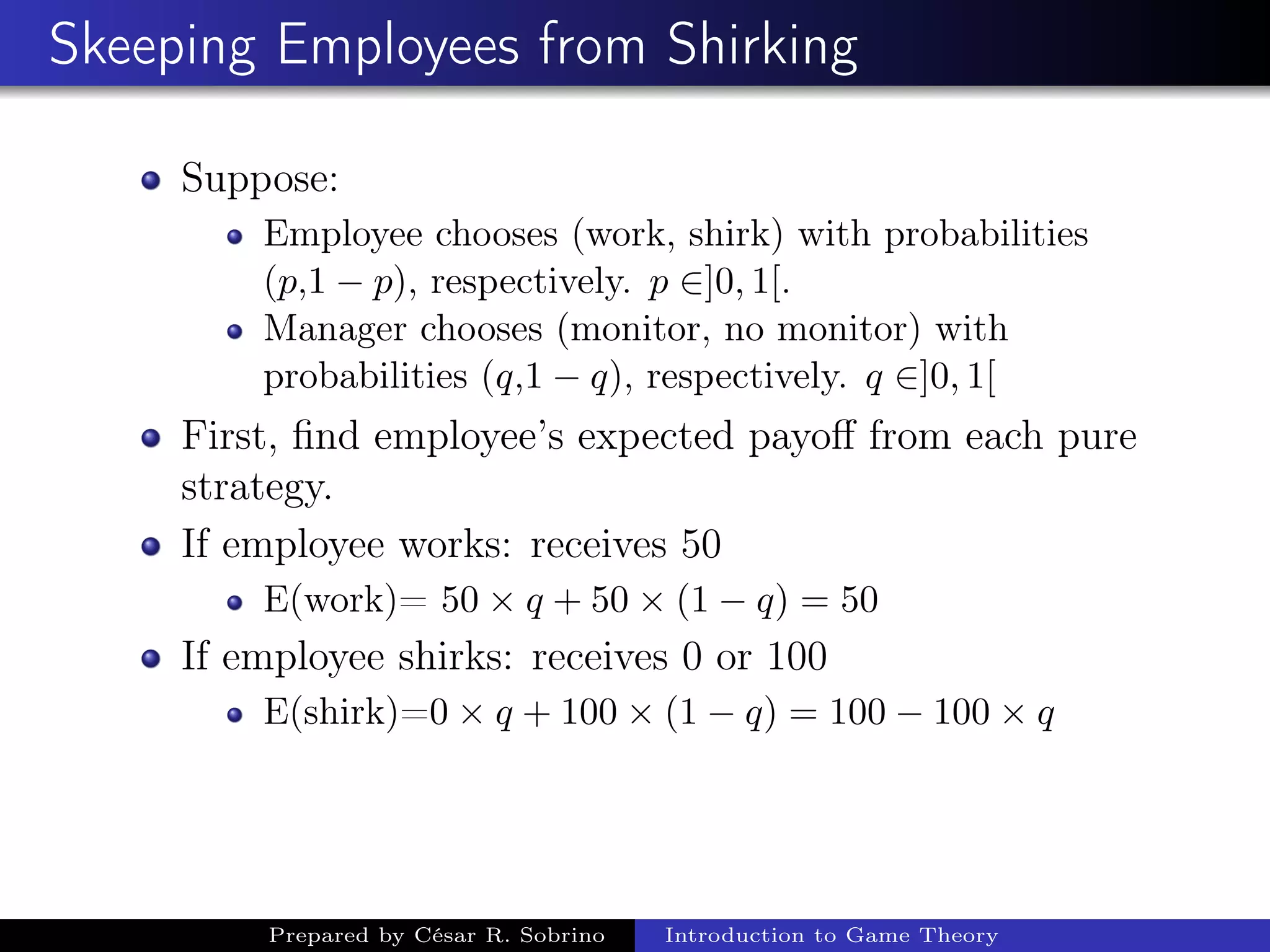 Skeeping Employees from Shirking
Suppose:
Employee chooses (work, shirk) with probabilities
(p,1 − p), respectively. p ∈]0, 1[.
Manager chooses (monitor, no monitor) with
probabilities (q,1 − q), respectively. q ∈]0, 1[
First, ﬁnd employee’s expected payoﬀ from each pure
strategy.
If employee works: receives 50
E(work)= 50 × q + 50 × (1 − q) = 50
If employee shirks: receives 0 or 100
E(shirk)=0 × q + 100 × (1 − q) = 100 − 100 × q
Prepared by César R. Sobrino Introduction to Game Theory
 