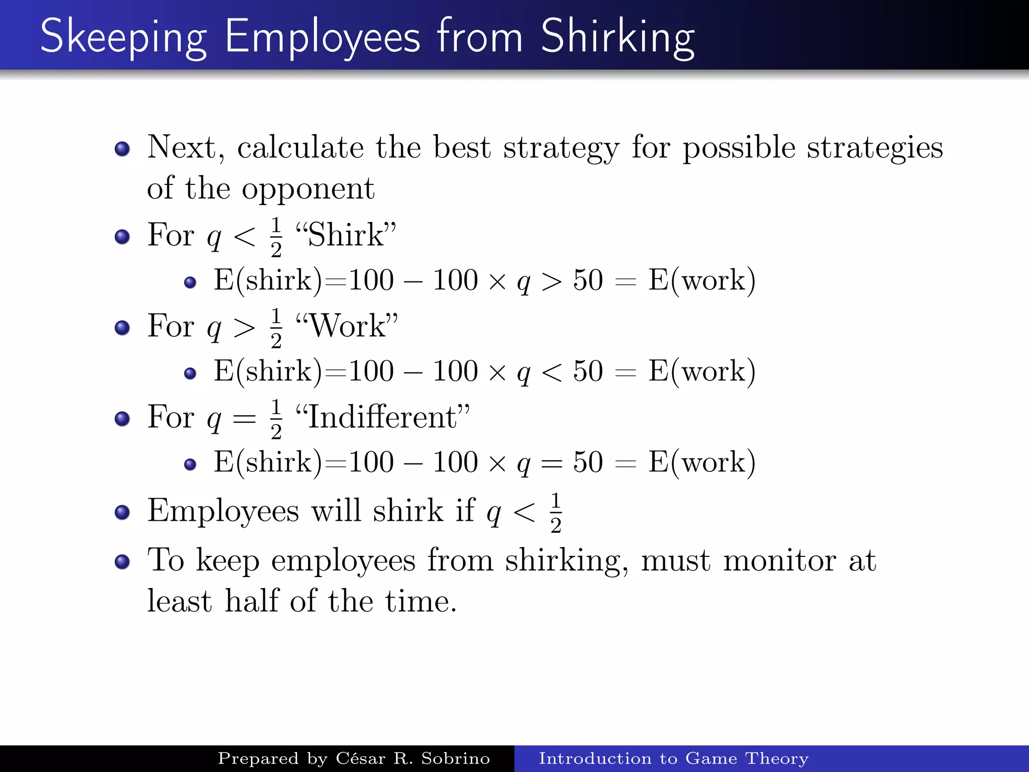 Skeeping Employees from Shirking
Next, calculate the best strategy for possible strategies
of the opponent
For q < 1
2
“Shirk”
E(shirk)=100 − 100 × q > 50 = E(work)
For q > 1
2
“Work”
E(shirk)=100 − 100 × q < 50 = E(work)
For q = 1
2
“Indiﬀerent”
E(shirk)=100 − 100 × q = 50 = E(work)
Employees will shirk if q < 1
2
To keep employees from shirking, must monitor at
least half of the time.
Prepared by César R. Sobrino Introduction to Game Theory
 