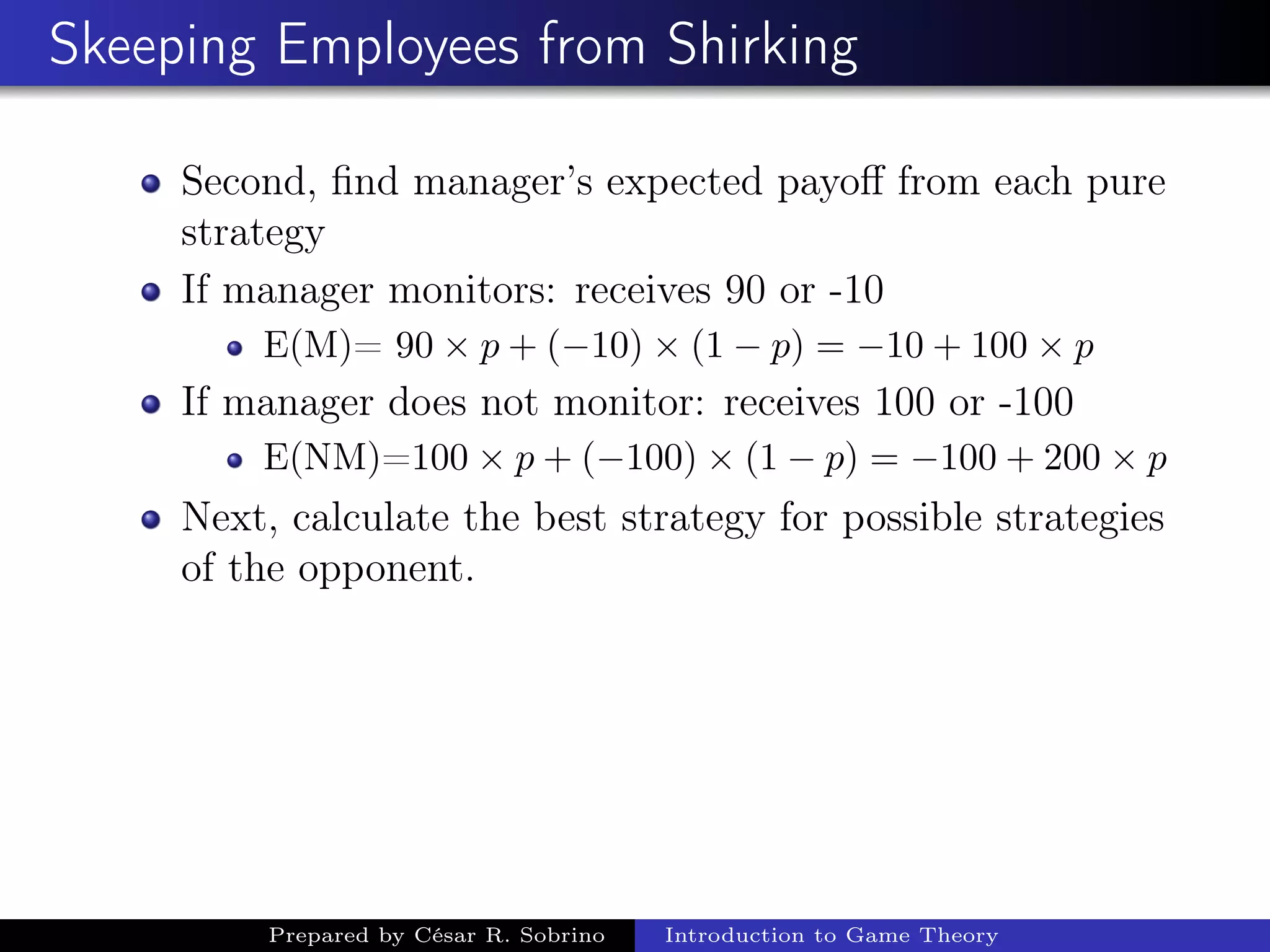 Skeeping Employees from Shirking
Second, ﬁnd manager’s expected payoﬀ from each pure
strategy
If manager monitors: receives 90 or -10
E(M)= 90 × p + (−10) × (1 − p) = −10 + 100 × p
If manager does not monitor: receives 100 or -100
E(NM)=100 × p + (−100) × (1 − p) = −100 + 200 × p
Next, calculate the best strategy for possible strategies
of the opponent.
Prepared by César R. Sobrino Introduction to Game Theory
 