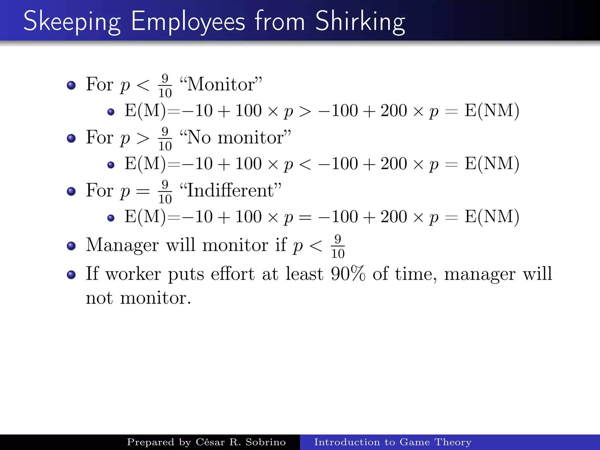 Skeeping Employees from Shirking
For p < 9
10
“Monitor”
E(M)=−10 + 100 × p > −100 + 200 × p = E(NM)
For p > 9
10
“No monitor”
E(M)=−10 + 100 × p < −100 + 200 × p = E(NM)
For p = 9
10
“Indiﬀerent”
E(M)=−10 + 100 × p = −100 + 200 × p = E(NM)
Manager will monitor if p < 9
10
If worker puts eﬀort at least 90% of time, manager will
not monitor.
Prepared by César R. Sobrino Introduction to Game Theory
 